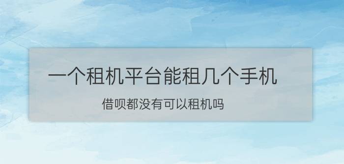 一个租机平台能租几个手机 借呗都没有可以租机吗？